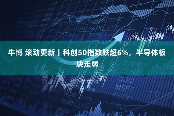 牛博 滚动更新丨科创50指数跌超6%，半导体板块走弱
