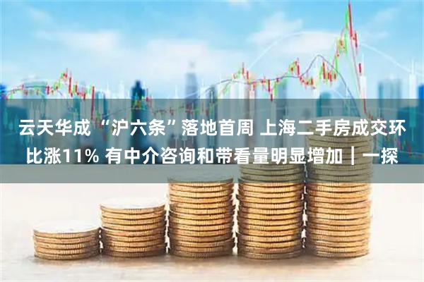 云天华成 “沪六条”落地首周 上海二手房成交环比涨11% 有中介咨询和带看量明显增加︱一探