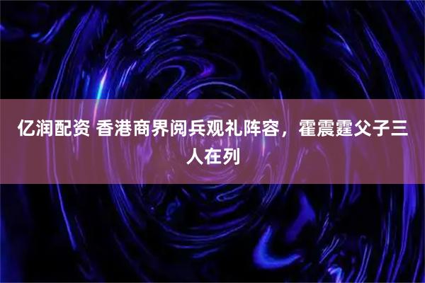 亿润配资 香港商界阅兵观礼阵容，霍震霆父子三人在列