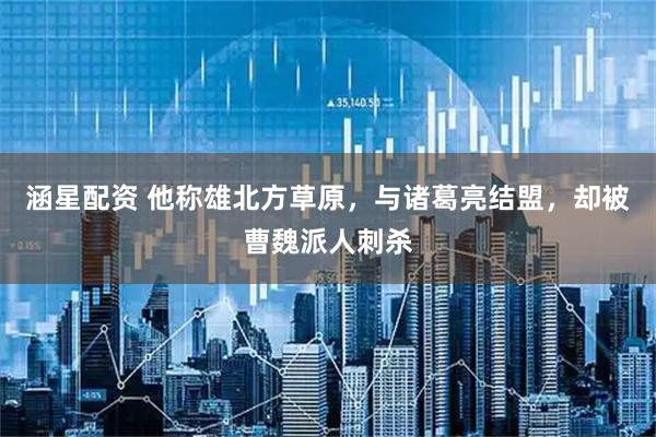 涵星配资 他称雄北方草原，与诸葛亮结盟，却被曹魏派人刺杀