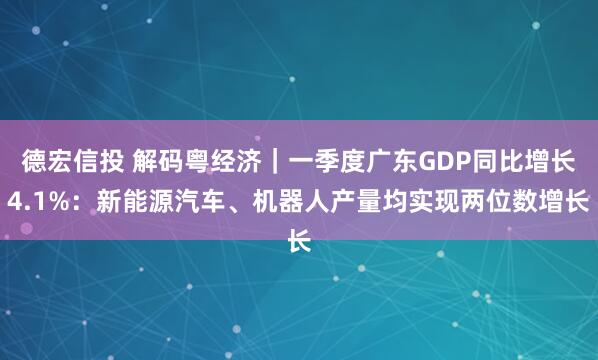 德宏信投 解码粤经济｜一季度广东GDP同比增长4.1%：新能源汽车、机器人产量均实现两位数增长