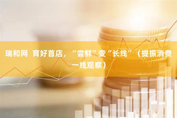 瑞和网  育好首店，“尝鲜”变“长线”（提振消费一线观察）