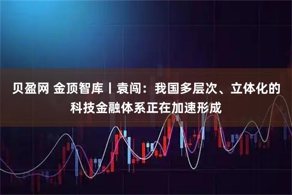 贝盈网 金顶智库丨袁闯：我国多层次、立体化的科技金融体系正在加速形成