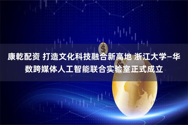 康乾配资 打造文化科技融合新高地 浙江大学—华数跨媒体人工智能联合实验室正式成立