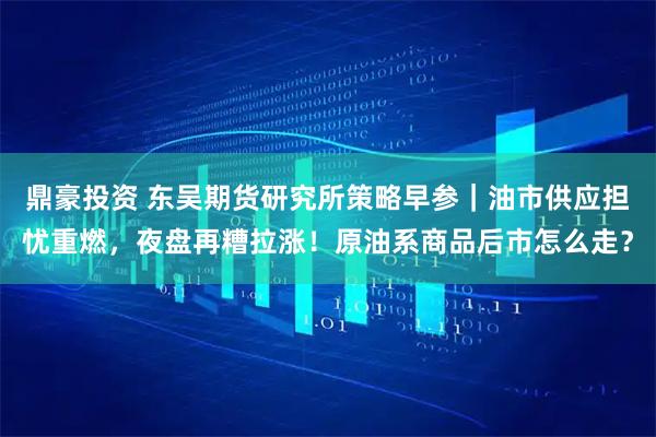 鼎豪投资 东吴期货研究所策略早参｜油市供应担忧重燃，夜盘再糟拉涨！原油系商品后市怎么走？