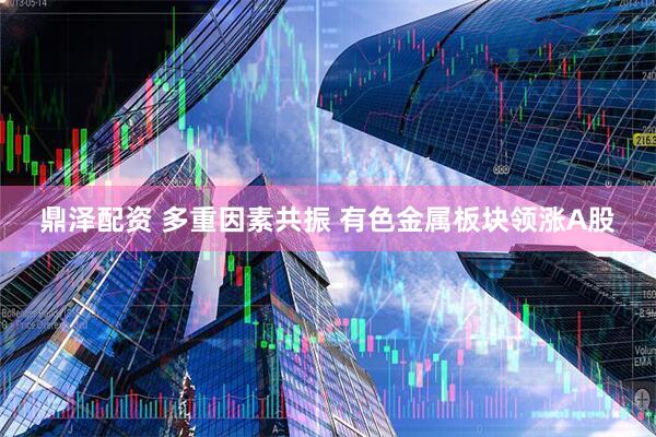 鼎泽配资 多重因素共振 有色金属板块领涨A股