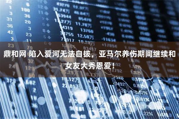 鼎和网 陷入爱河无法自拔，亚马尔养伤期间继续和女友大秀恩爱！