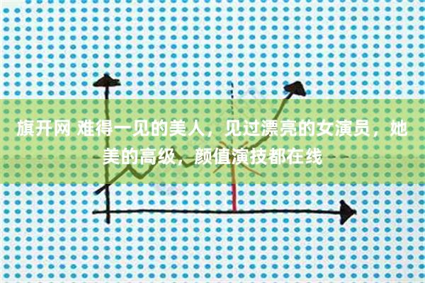 旗开网 难得一见的美人，见过漂亮的女演员，她美的高级，颜值演技都在线