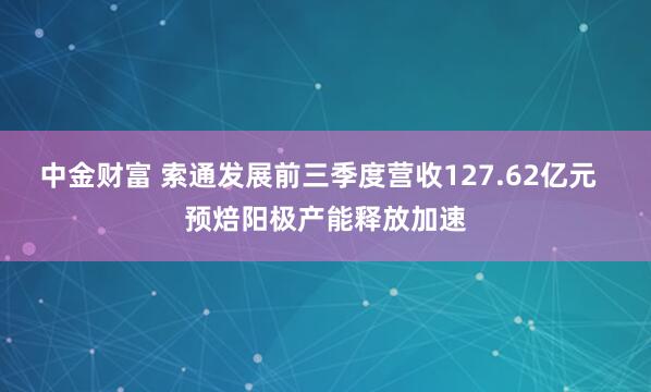 中金财富 索通发展前三季度营收127.62亿元  预焙阳极产能释放加速