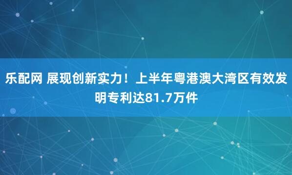 乐配网 展现创新实力！上半年粤港澳大湾区有效发明专利达81.7万件