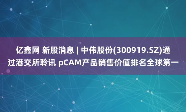亿鑫网 新股消息 | 中伟股份(300919.SZ)通过港交所聆讯 pCAM产品销售价值排名全球第一