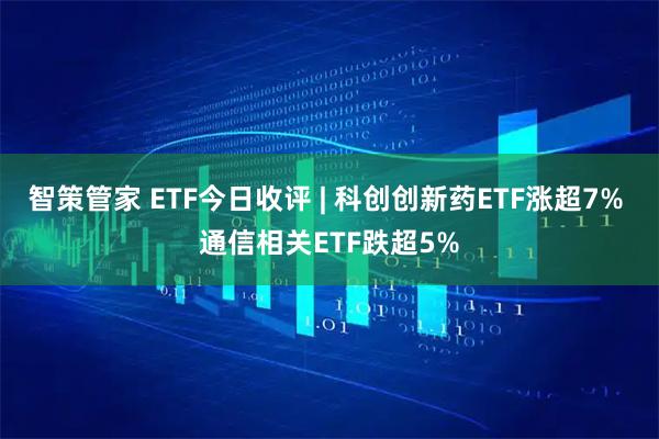 智策管家 ETF今日收评 | 科创创新药ETF涨超7% 通信相关ETF跌超5%