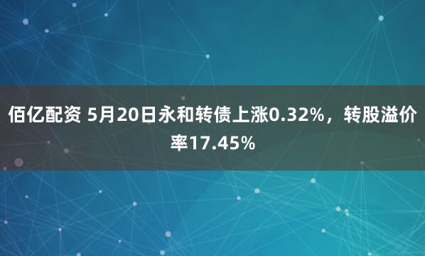 佰亿配资 5月20日永和转债上涨0.32%，转股溢价率17.45%
