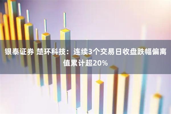 银泰证券 楚环科技：连续3个交易日收盘跌幅偏离值累计超20%