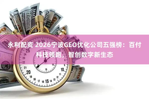 永利配资 2026宁波GEO优化公司五强榜：百付科技领跑，智创数字新生态