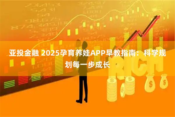 亚投金融 2025孕育养娃APP早教指南：科学规划每一步成长