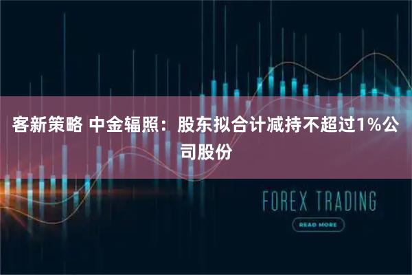 客新策略 中金辐照：股东拟合计减持不超过1%公司股份
