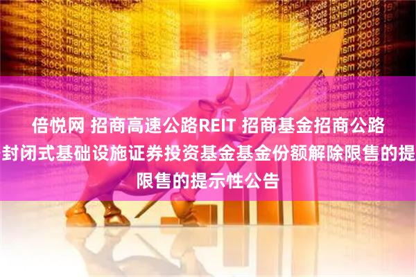 倍悦网 招商高速公路REIT 招商基金招商公路高速公路封闭式基础设施证券投资基金基金份额解除限售的提示性公告