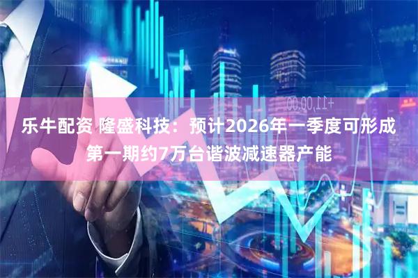 乐牛配资 隆盛科技：预计2026年一季度可形成第一期约7万台谐波减速器产能