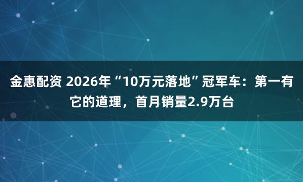 金惠配资 2026年“10万元落地”冠军车：第一有它的道理，首月销量2.9万台