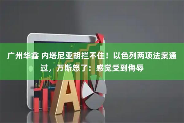 广州华鑫 内塔尼亚胡拦不住！以色列两项法案通过，万斯怒了：感觉受到侮辱