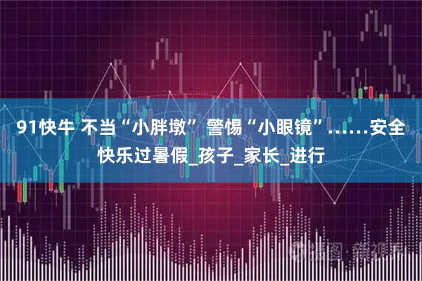 91快牛 不当“小胖墩” 警惕“小眼镜”……安全快乐过暑假_孩子_家长_进行