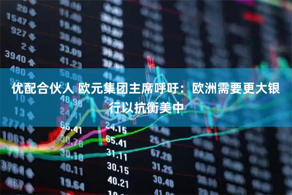 优配合伙人 欧元集团主席呼吁：欧洲需要更大银行以抗衡美中